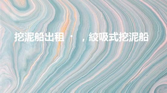 挖泥船出租，絞吸式挖泥船租賃價格